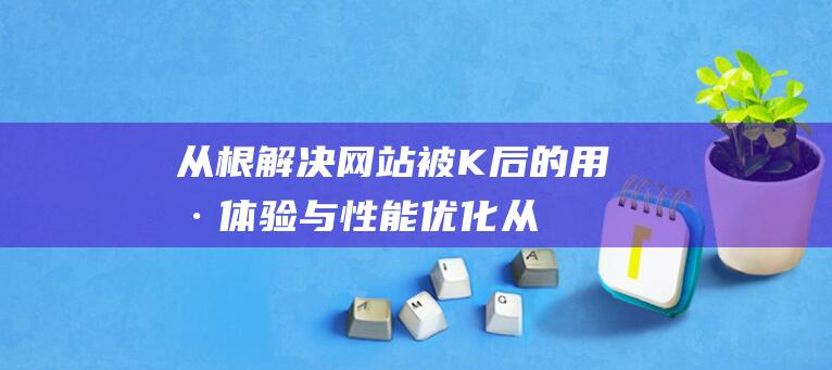 从根解决：网站被K后的用户体验与性能优化 (从根上解决问题)