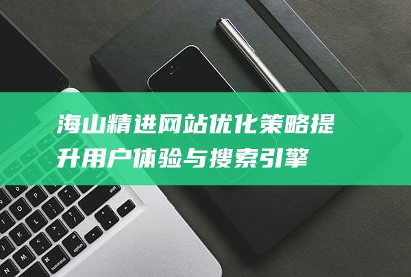 海山精进网站优化策略：提升用户体验与搜索引擎排名 (海山官方网站)