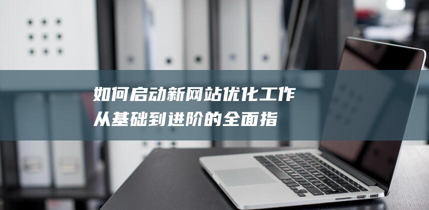 如何启动新网站优化工作：从基础到进阶的全面指南 (如何启动新网络连接)