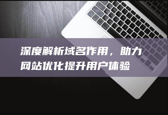 深度解析域名作用，助力网站优化提升用户体验 (深度解析域名是什么)