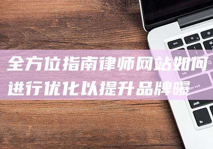 全方位指南：律师网站如何进行优化以提升品牌曝光和转化率 (全方位指南)