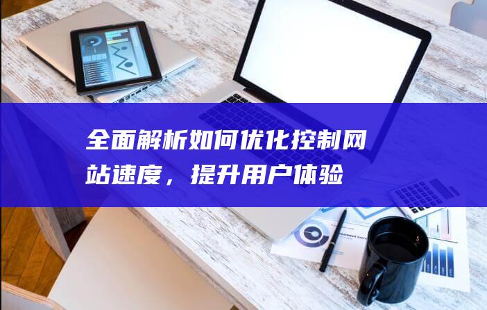 全面解析：如何优化控制网站速度，提升用户体验 (全面解析是什么意思)