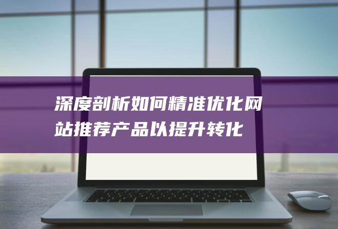 深度剖析：如何精准优化网站推荐产品以提升转化率 (深度剖析如何专业抗衰)