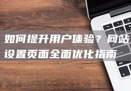 如何提升用户体验？网站设置页面全面优化指南 (如何提升用户运营活跃度)