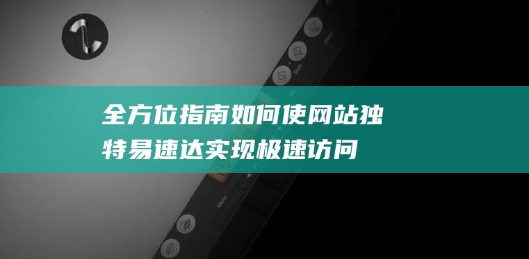 全方位指南：如何使网站独特易速达实现极速访问与界面优化 (全方位指南针)