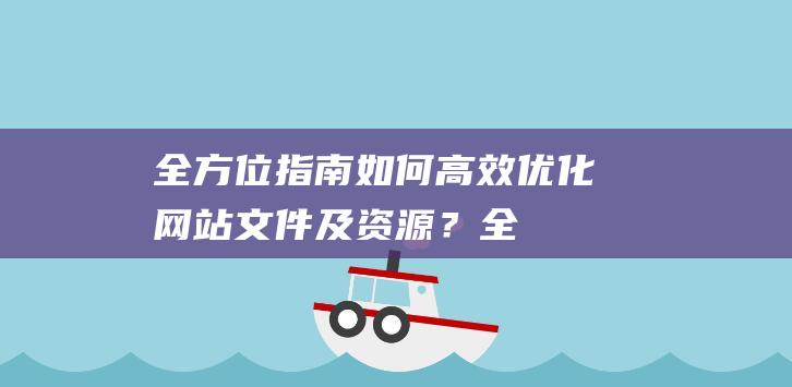 全方位指南：如何高效优化网站文件及资源？ (全方位指南针)