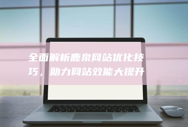 全面解析鹿泉网站优化技巧，助力网站效能大提升 (鹿泉在哪)