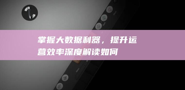 掌握大数据利器，提升运营效率——深度解读如何全方位优化大数据网站运营 (掌握大数据利弊的方法)