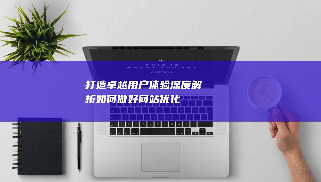 打造卓越用户体验：深度解析如何做好网站优化 (打造卓越用户的意义)