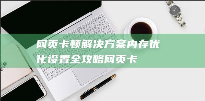 网页卡顿解决方案：内存优化设置全攻略 (网页卡顿解决方法)