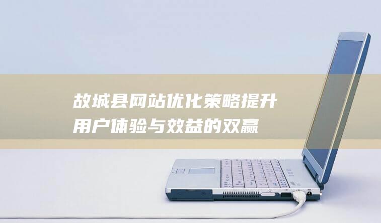 故城县网站优化策略：提升用户体验与效益的双赢之路 (故城县官网)