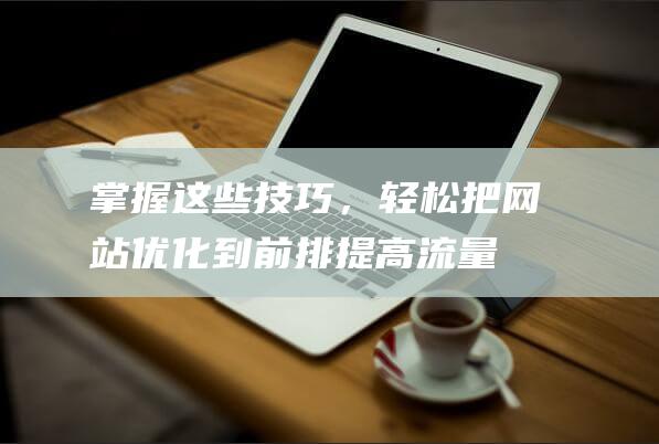 掌握这些技巧，轻松把网站优化到前排！提高流量必备攻略 (掌握这些技巧吃鸡无压力)