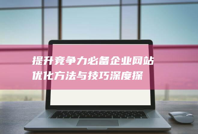 提升竞争力必备！企业网站优化方法与技巧深度探讨 (提高 竞争力)