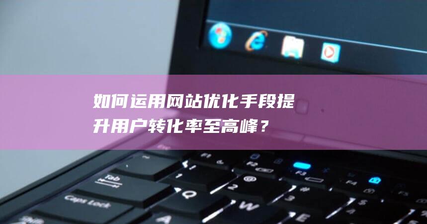 如何运用网站优化手段提升用户转化率至高峰？ (如何运用网站设计来进行营销)