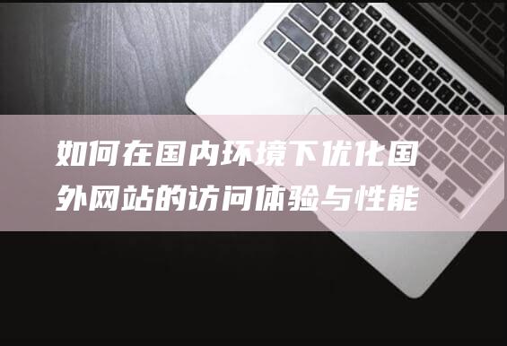 如何在国内环境下优化国外网站的访问体验与性能 (如何在国内环境生存)