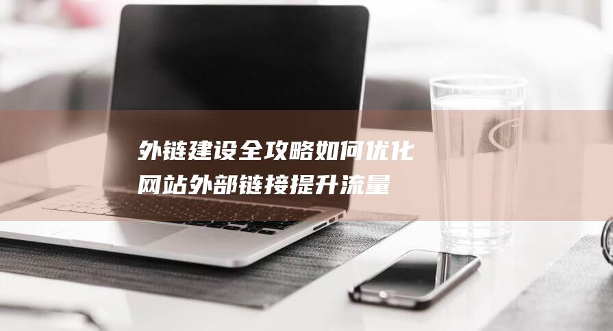 外链建设全攻略：如何优化网站外部链接提升流量与排名 (外链建设方案包括哪些内容)