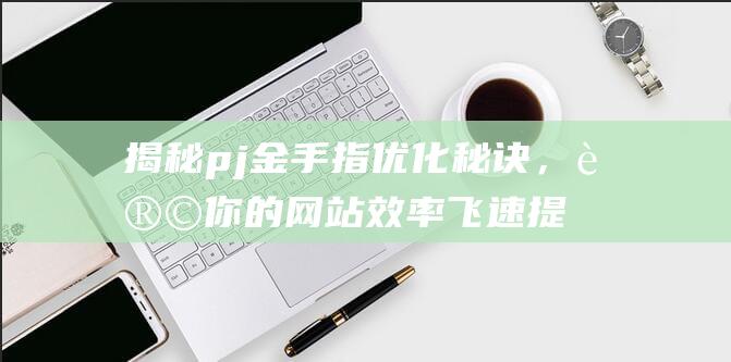 揭秘pj金手指优化秘诀，让你的网站效率飞速提升 (金手指 百度百科)