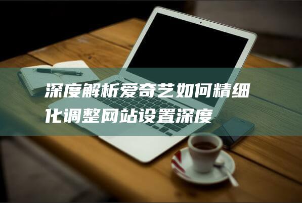 深度解析：爱奇艺如何精细化调整网站设置 (深度解析爱华330音响特点)